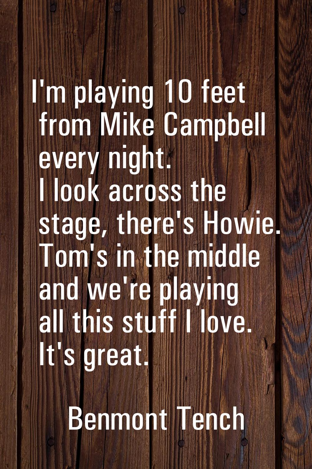 I'm playing 10 feet from Mike Campbell every night. I look across the stage, there's Howie. Tom's i