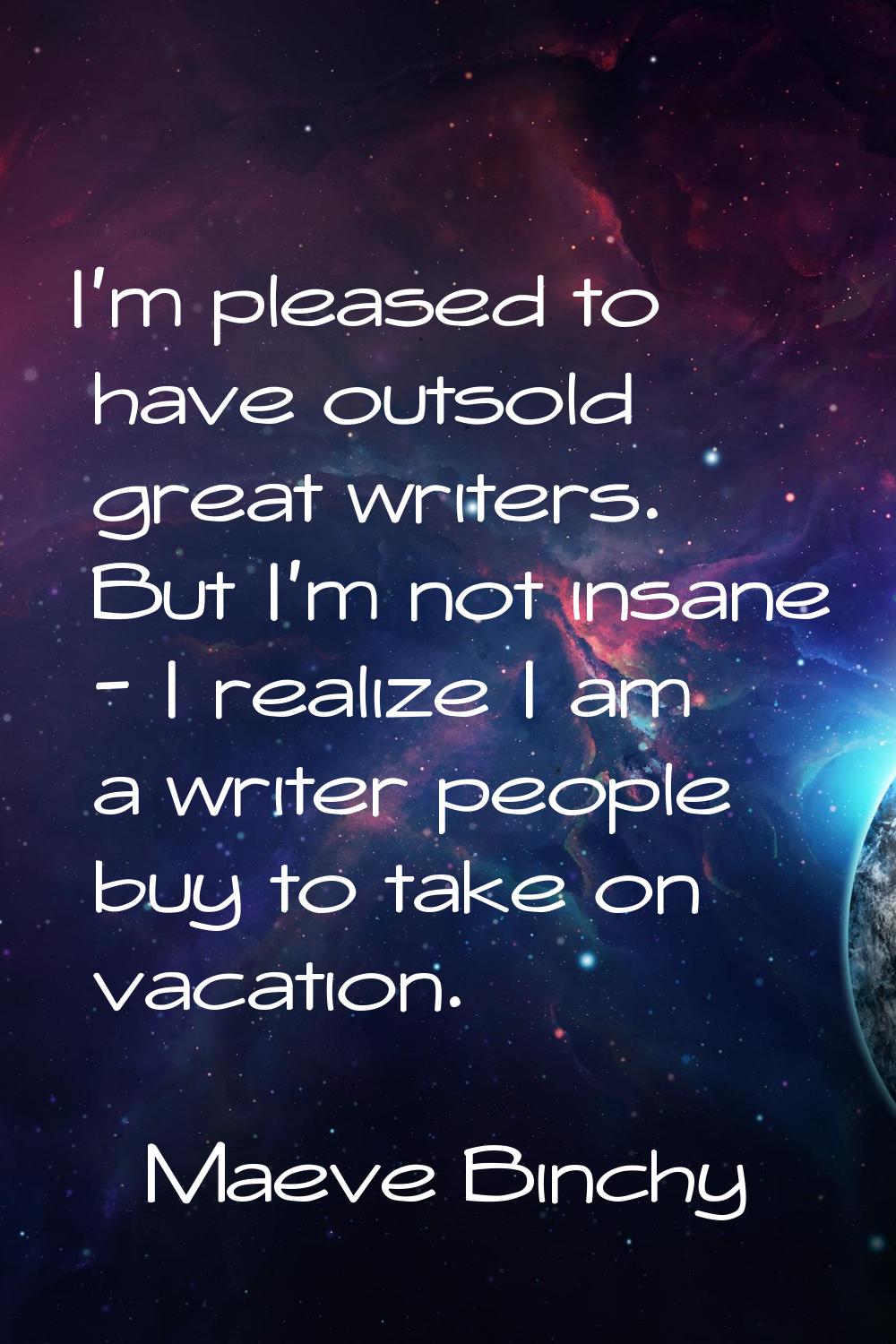 I'm pleased to have outsold great writers. But I'm not insane - I realize I am a writer people buy 