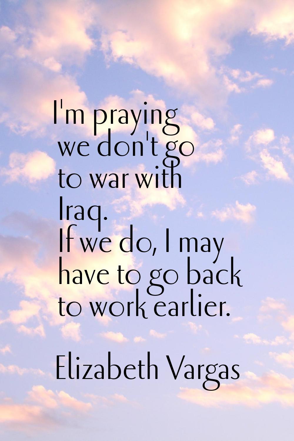 I'm praying we don't go to war with Iraq. If we do, I may have to go back to work earlier.