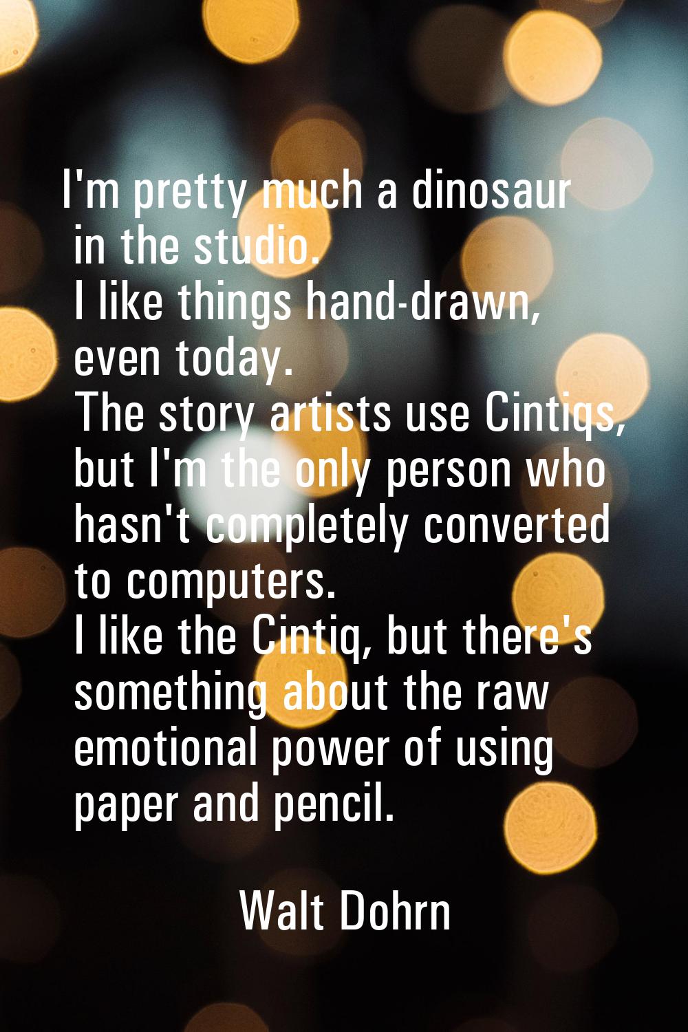 I'm pretty much a dinosaur in the studio. I like things hand-drawn, even today. The story artists u