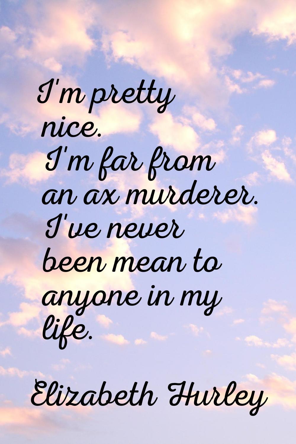 I'm pretty nice. I'm far from an ax murderer. I've never been mean to anyone in my life.