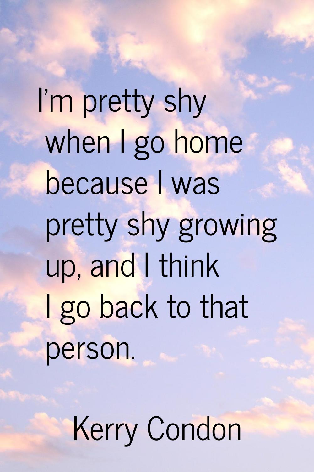 I'm pretty shy when I go home because I was pretty shy growing up, and I think I go back to that pe