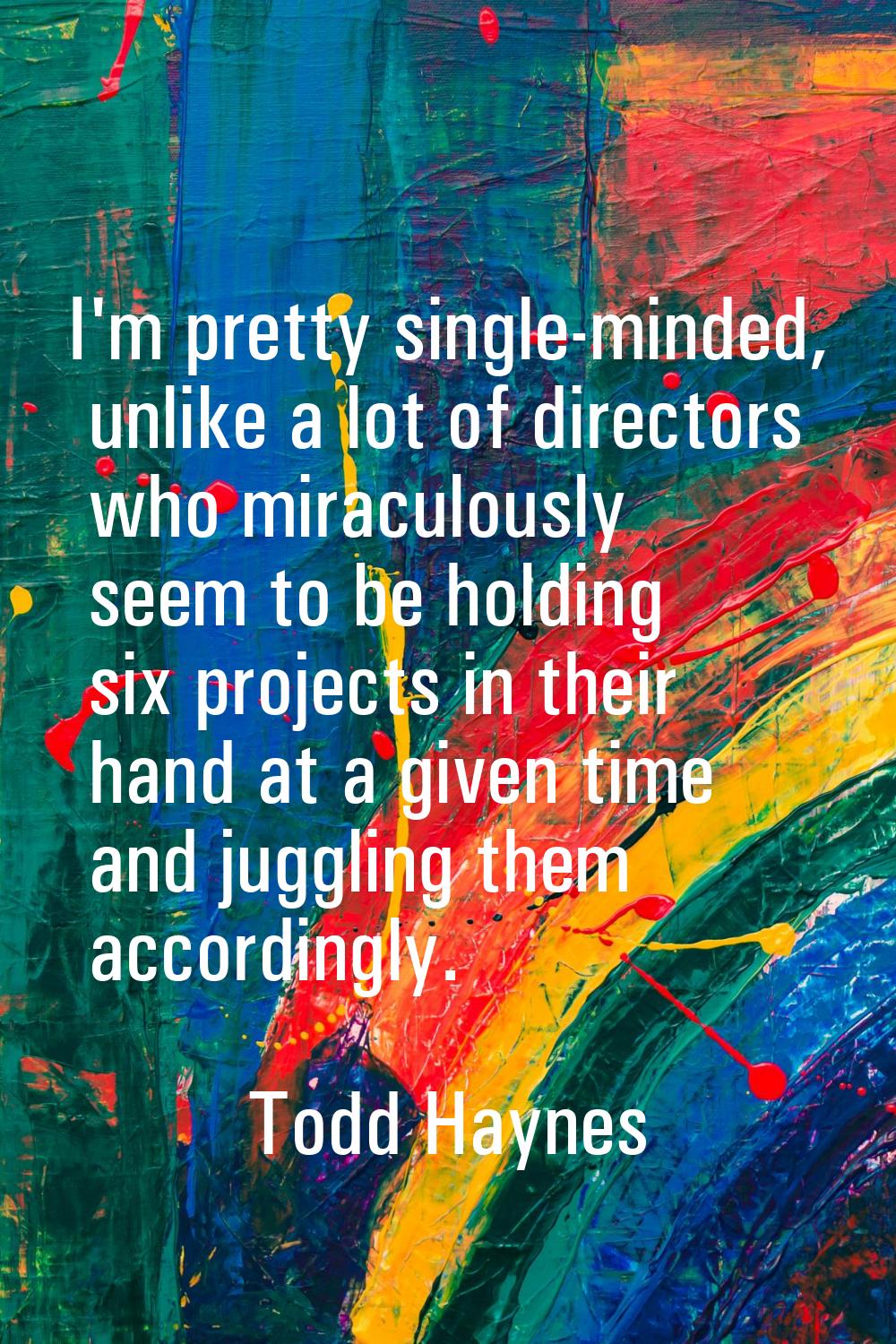 I'm pretty single-minded, unlike a lot of directors who miraculously seem to be holding six project