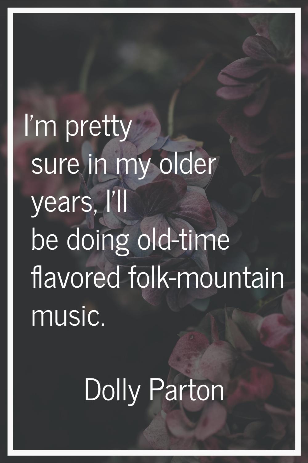 I'm pretty sure in my older years, I'll be doing old-time flavored folk-mountain music.