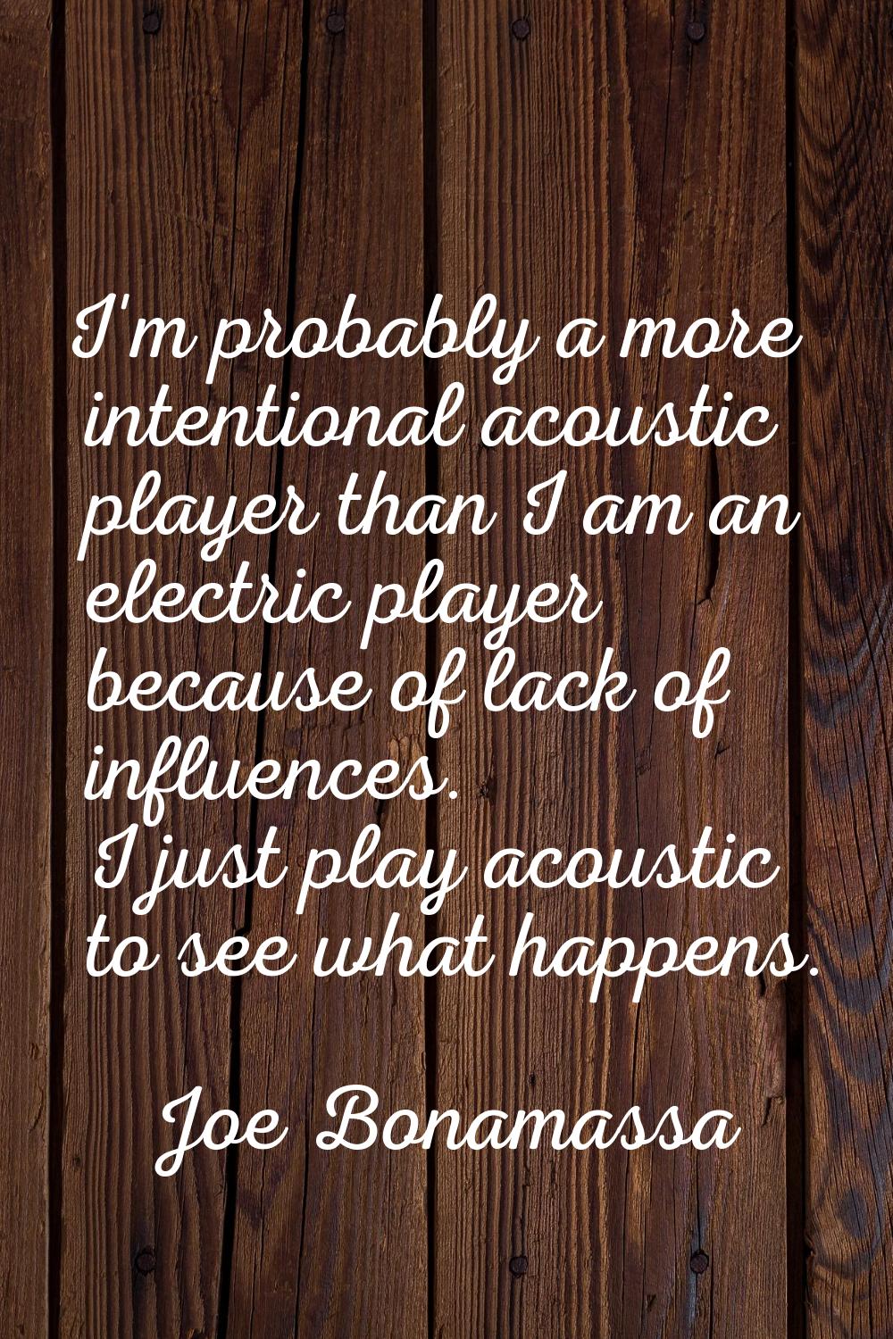 I'm probably a more intentional acoustic player than I am an electric player because of lack of inf