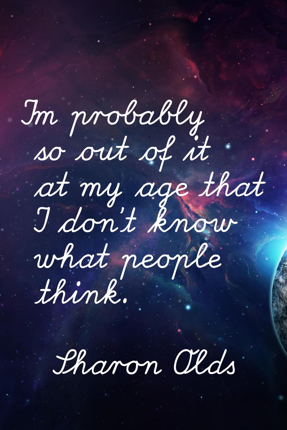 I'm probably so out of it at my age that I don't know what people think.