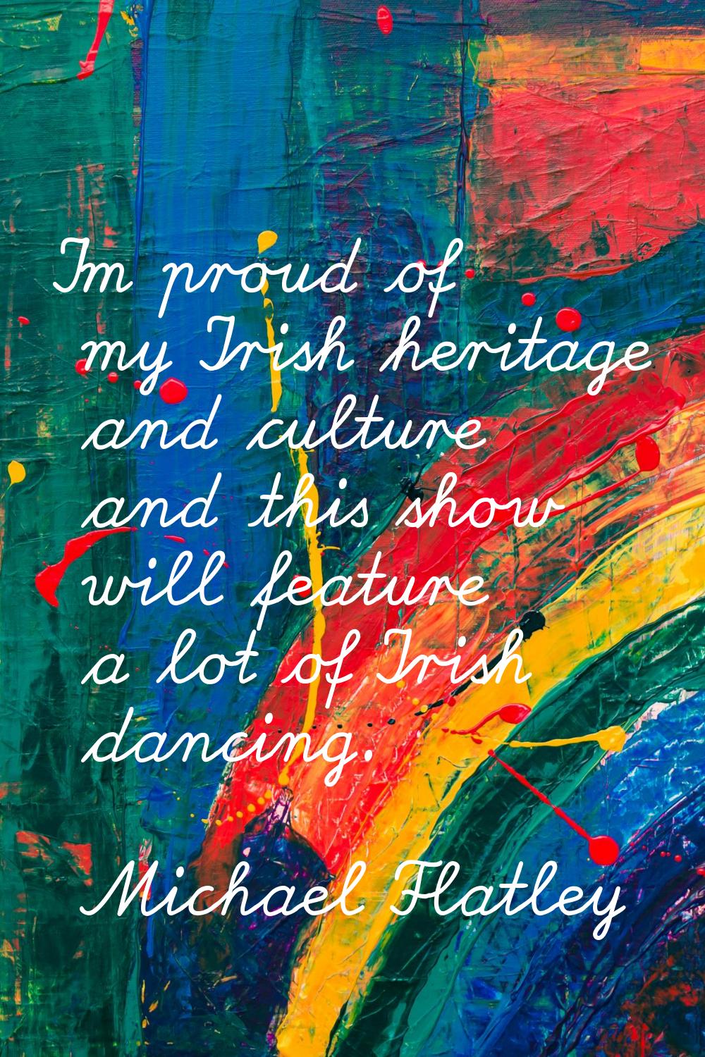 I'm proud of my Irish heritage and culture and this show will feature a lot of Irish dancing.