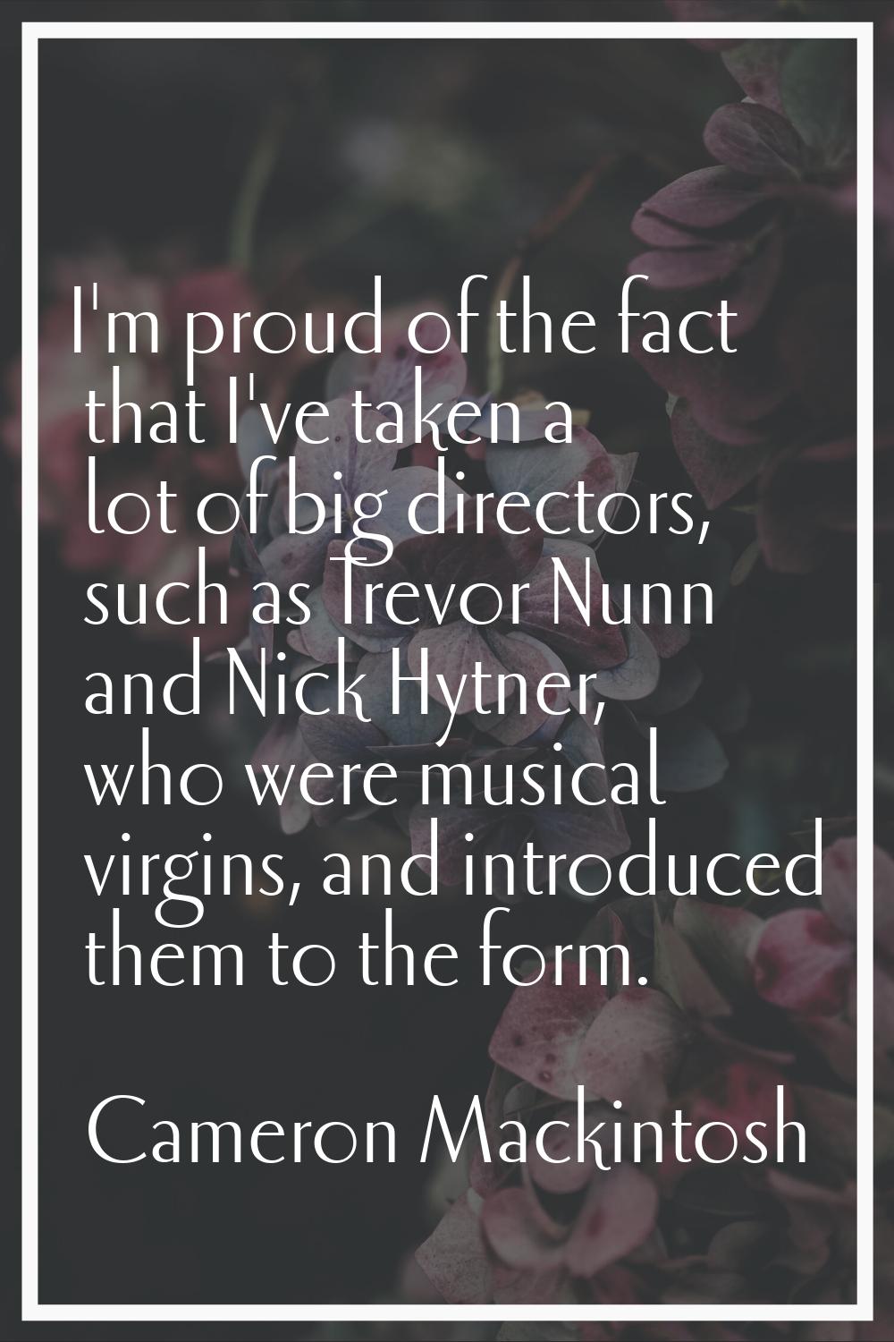 I'm proud of the fact that I've taken a lot of big directors, such as Trevor Nunn and Nick Hytner, 
