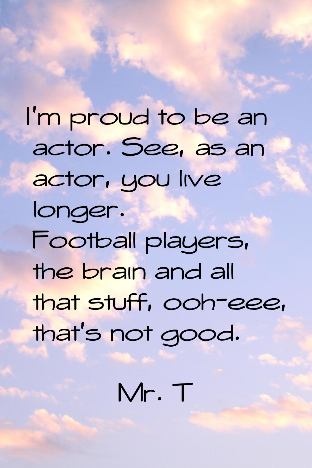 I'm proud to be an actor. See, as an actor, you live longer. Football players, the brain and all th
