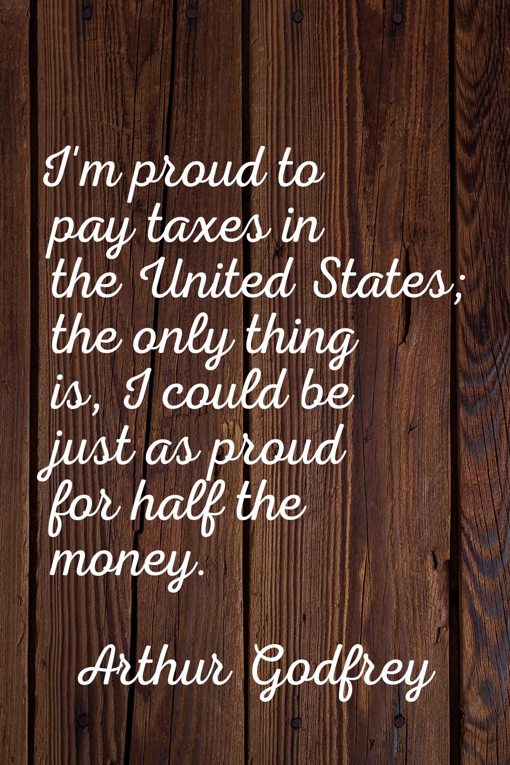 I'm proud to pay taxes in the United States; the only thing is, I could be just as proud for half t