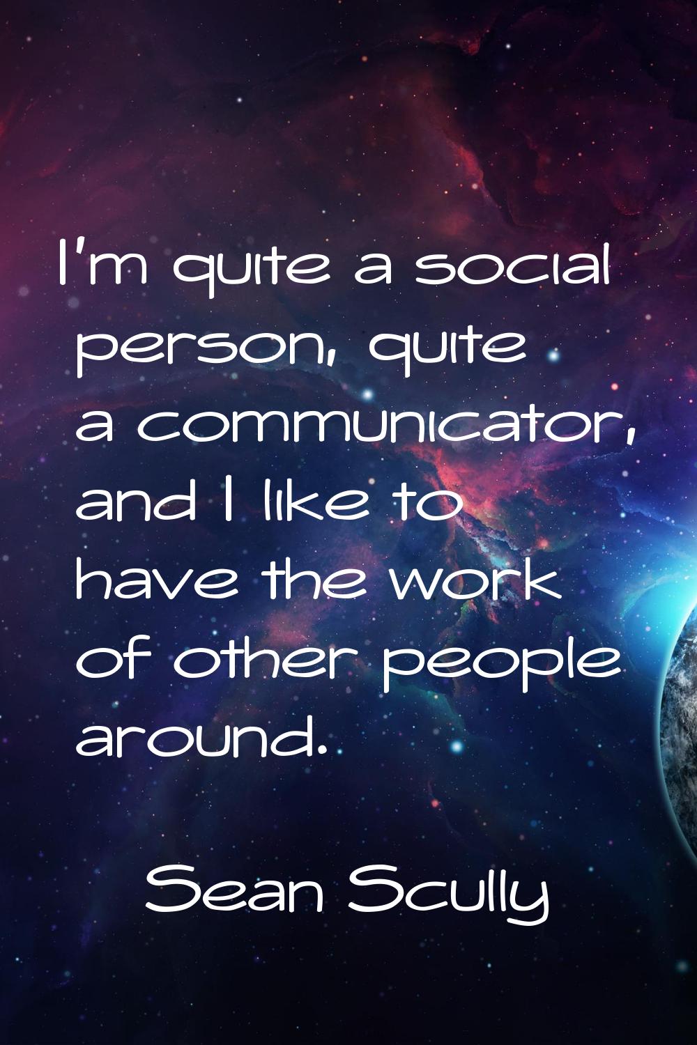 I'm quite a social person, quite a communicator, and I like to have the work of other people around