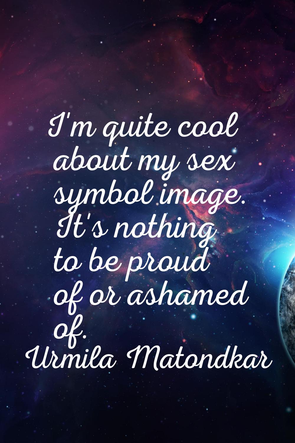 I'm quite cool about my sex symbol image. It's nothing to be proud of or ashamed of.