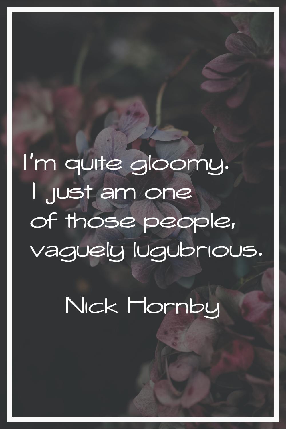 I'm quite gloomy. I just am one of those people, vaguely lugubrious.