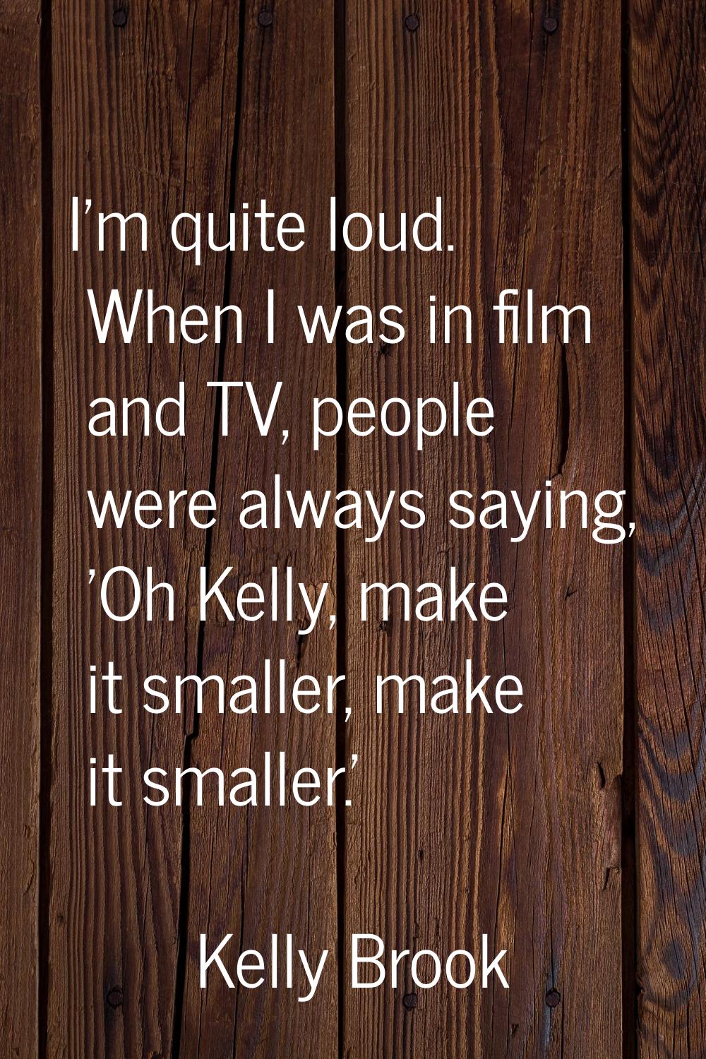I'm quite loud. When I was in film and TV, people were always saying, 'Oh Kelly, make it smaller, m