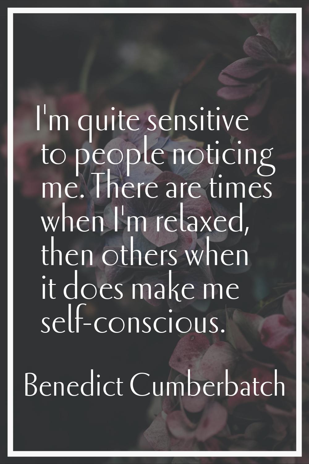 I'm quite sensitive to people noticing me. There are times when I'm relaxed, then others when it do