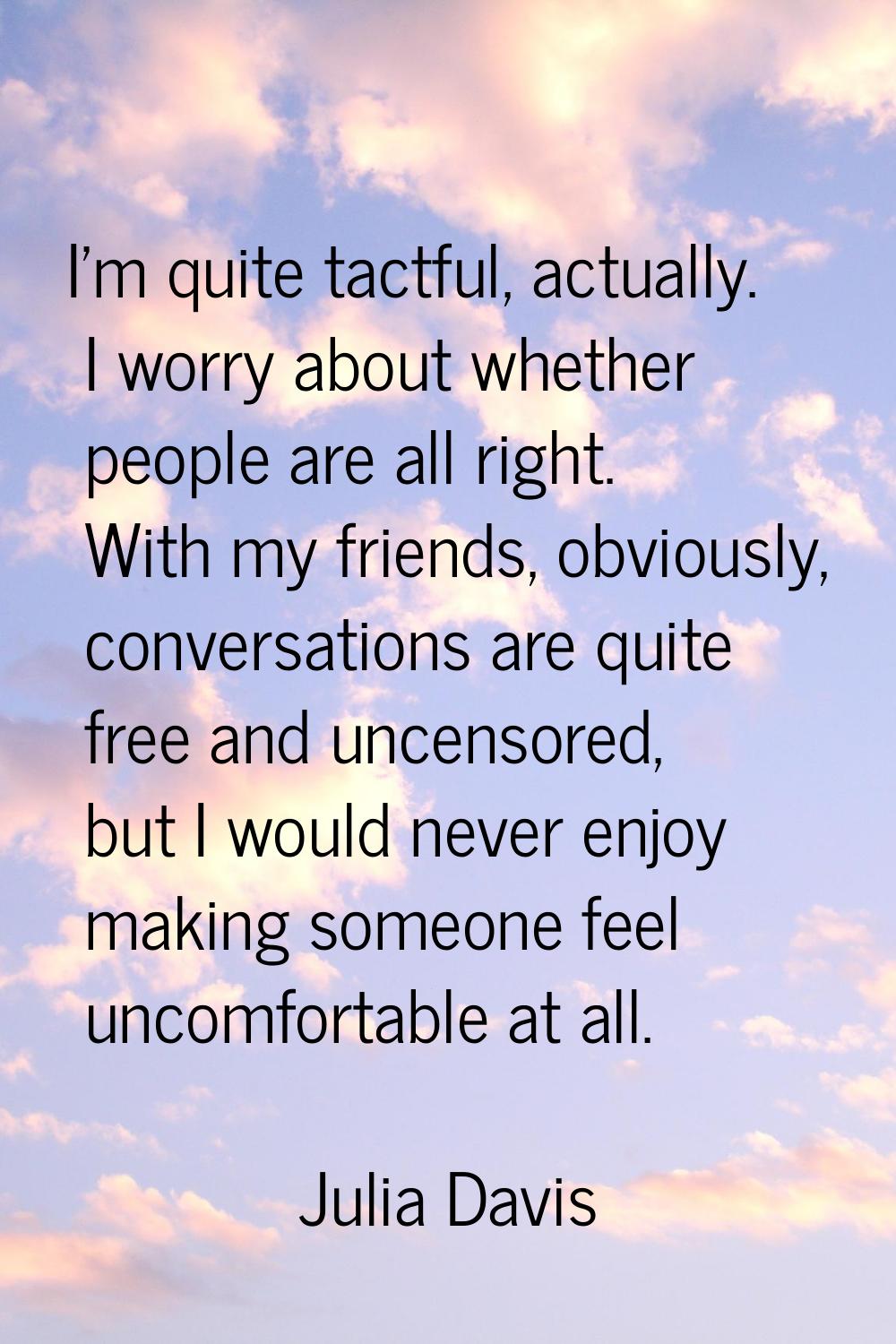 I'm quite tactful, actually. I worry about whether people are all right. With my friends, obviously