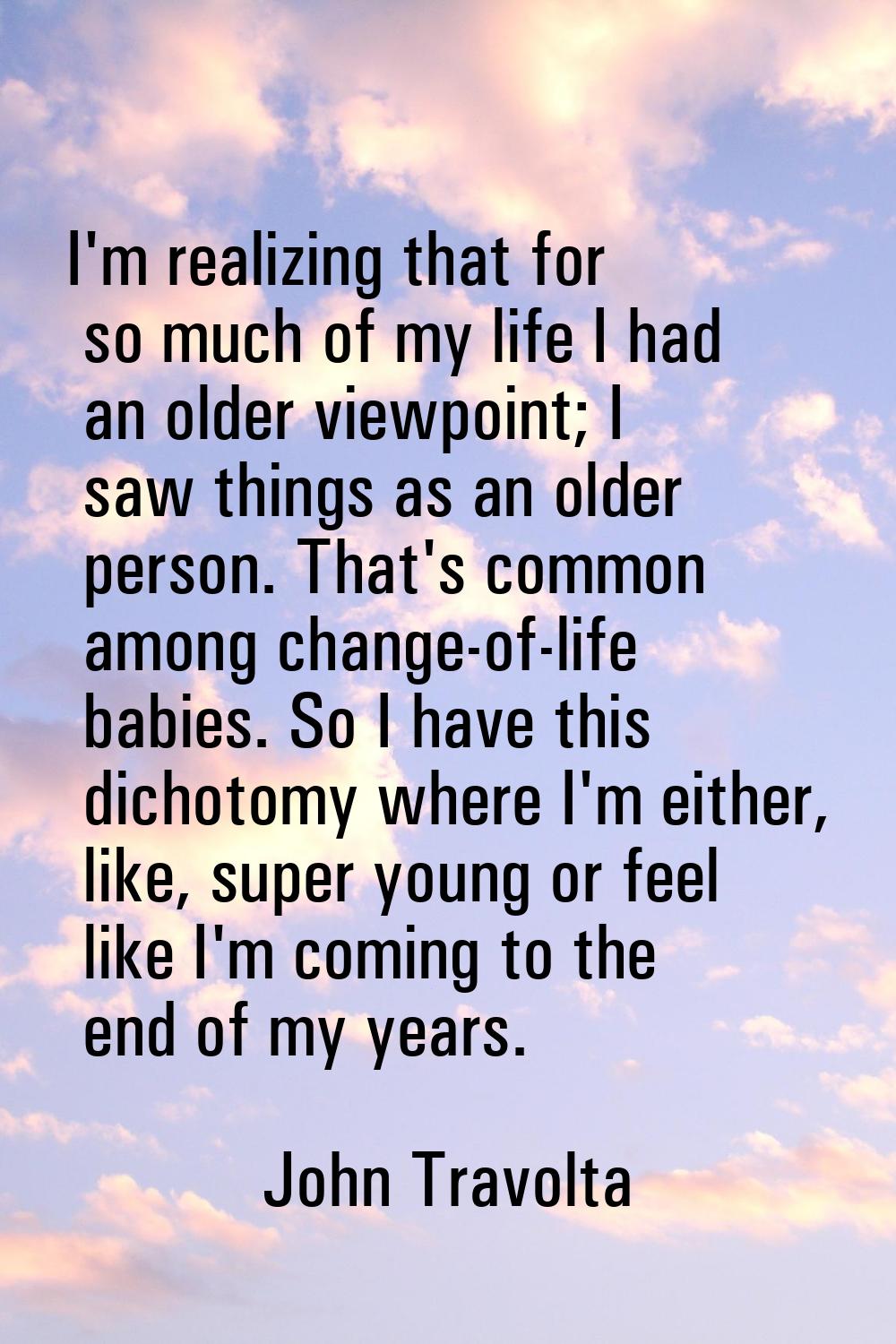 I'm realizing that for so much of my life I had an older viewpoint; I saw things as an older person