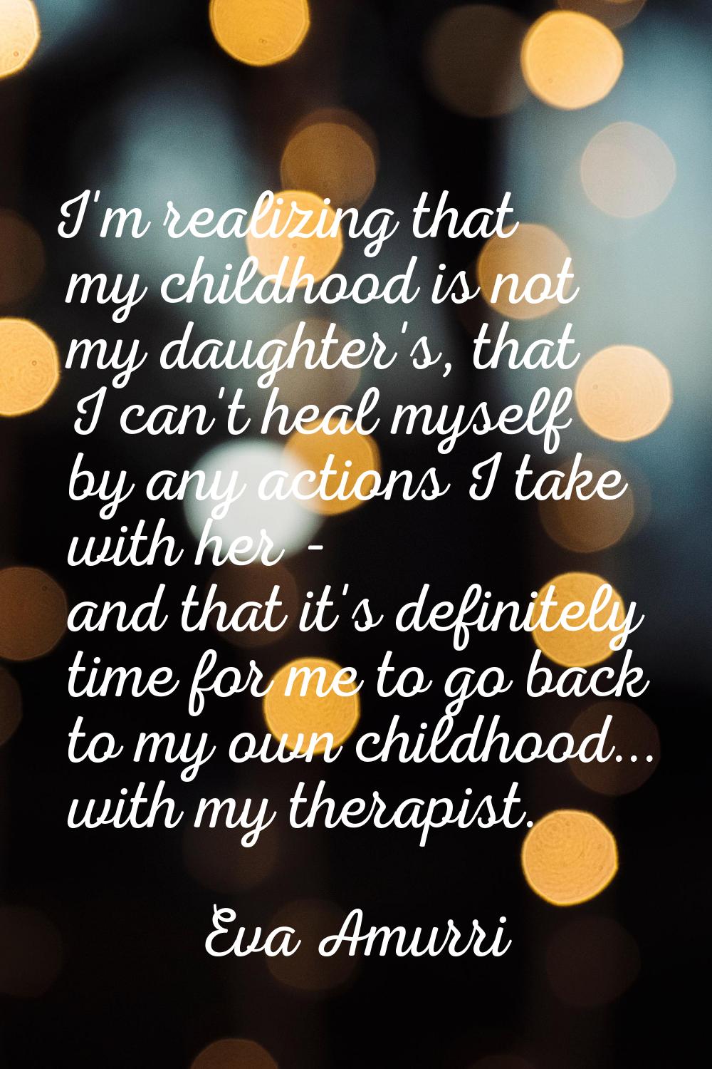 I'm realizing that my childhood is not my daughter's, that I can't heal myself by any actions I tak