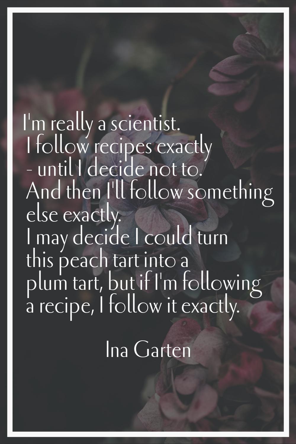 I'm really a scientist. I follow recipes exactly - until I decide not to. And then I'll follow some