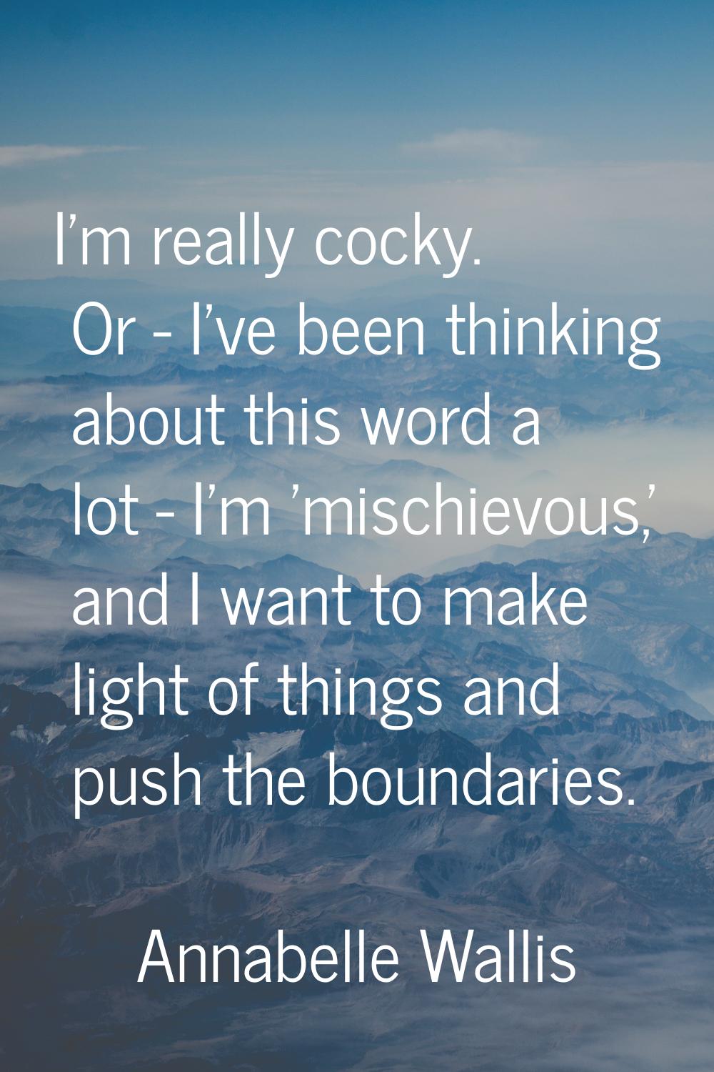 I'm really cocky. Or - I've been thinking about this word a lot - I'm 'mischievous,' and I want to 