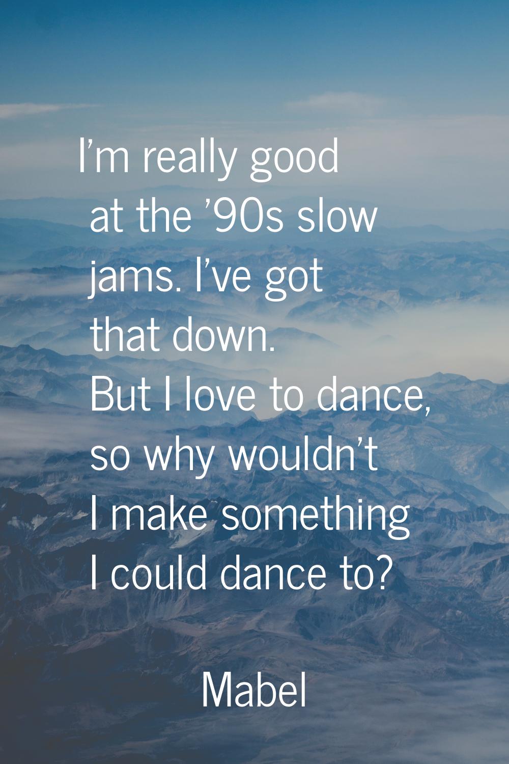 I'm really good at the '90s slow jams. I've got that down. But I love to dance, so why wouldn't I m