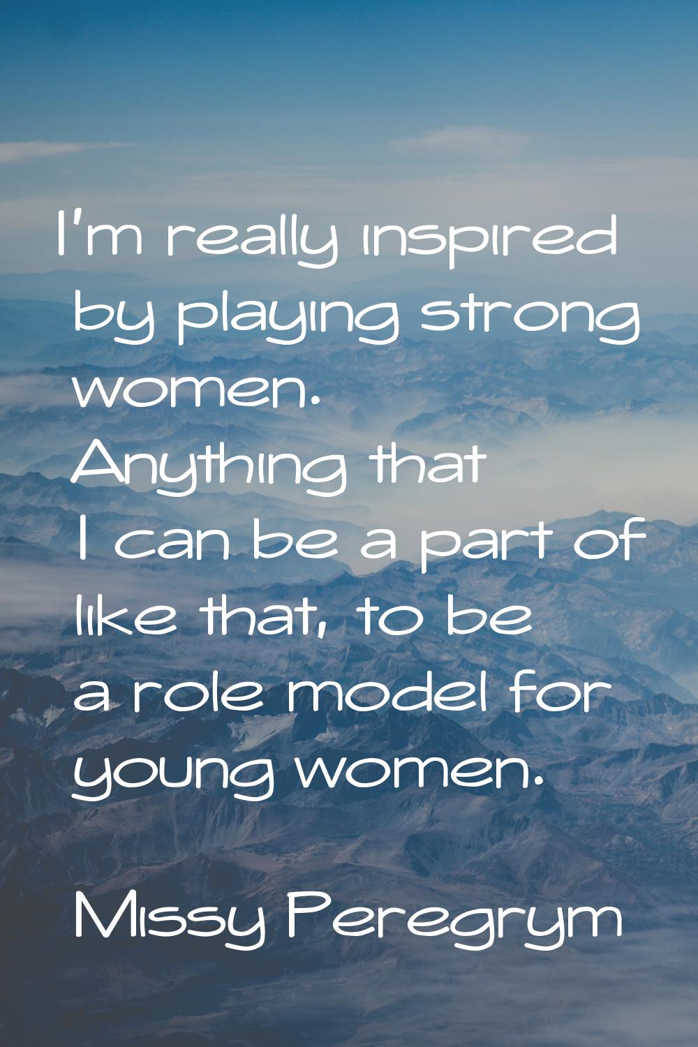 I'm really inspired by playing strong women. Anything that I can be a part of like that, to be a ro