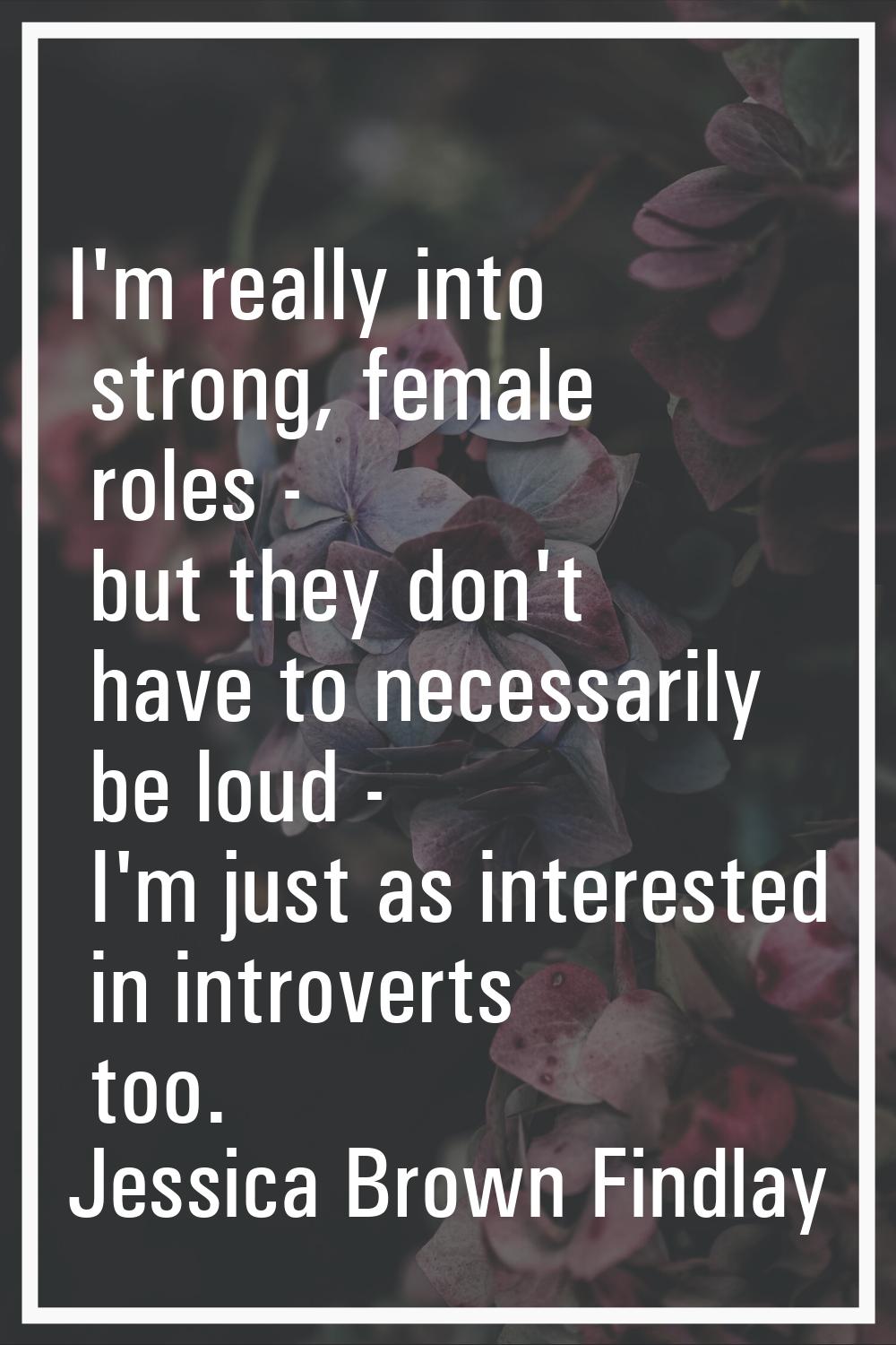 I'm really into strong, female roles - but they don't have to necessarily be loud - I'm just as int