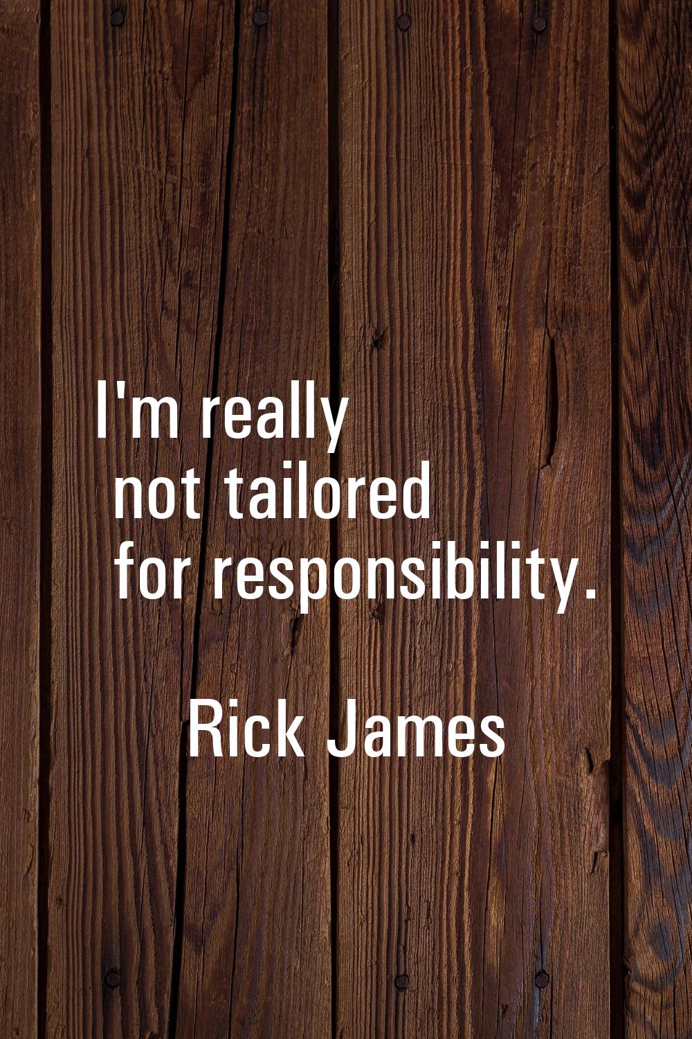 I'm really not tailored for responsibility.