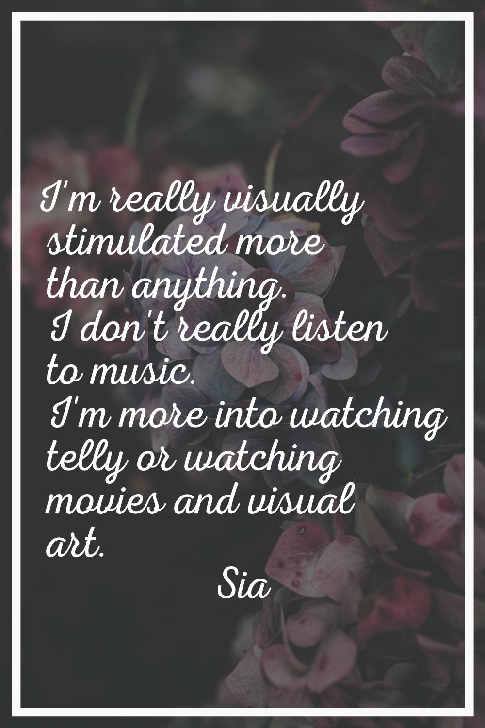 I'm really visually stimulated more than anything. I don't really listen to music. I'm more into wa