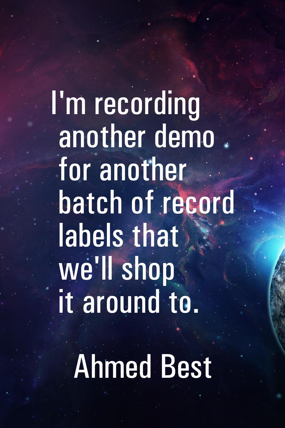 I'm recording another demo for another batch of record labels that we'll shop it around to.
