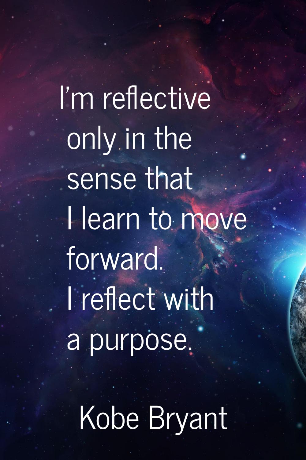 I'm reflective only in the sense that I learn to move forward. I reflect with a purpose.