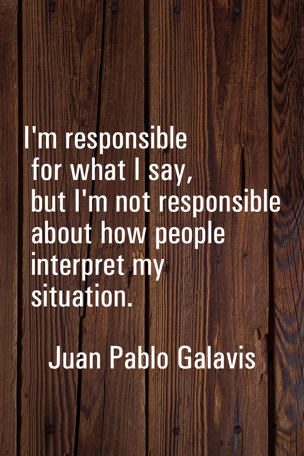I'm responsible for what I say, but I'm not responsible about how people interpret my situation.