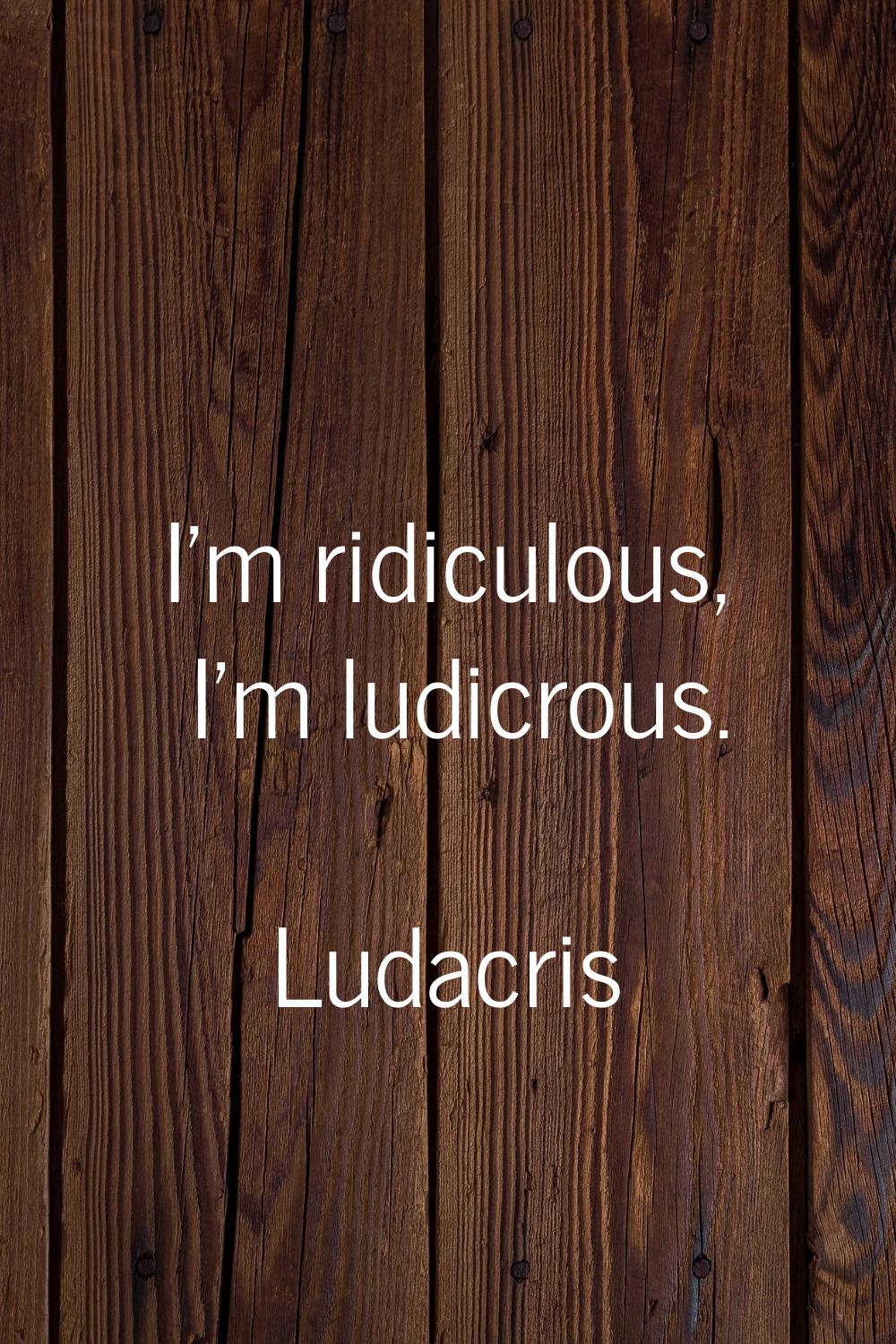 I'm ridiculous, I'm ludicrous.