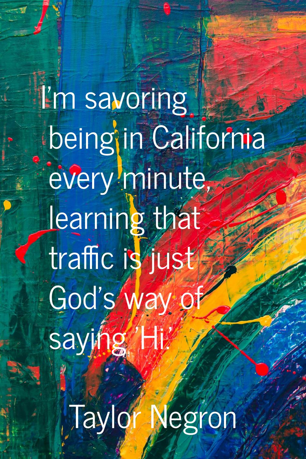 I'm savoring being in California every minute, learning that traffic is just God's way of saying 'H