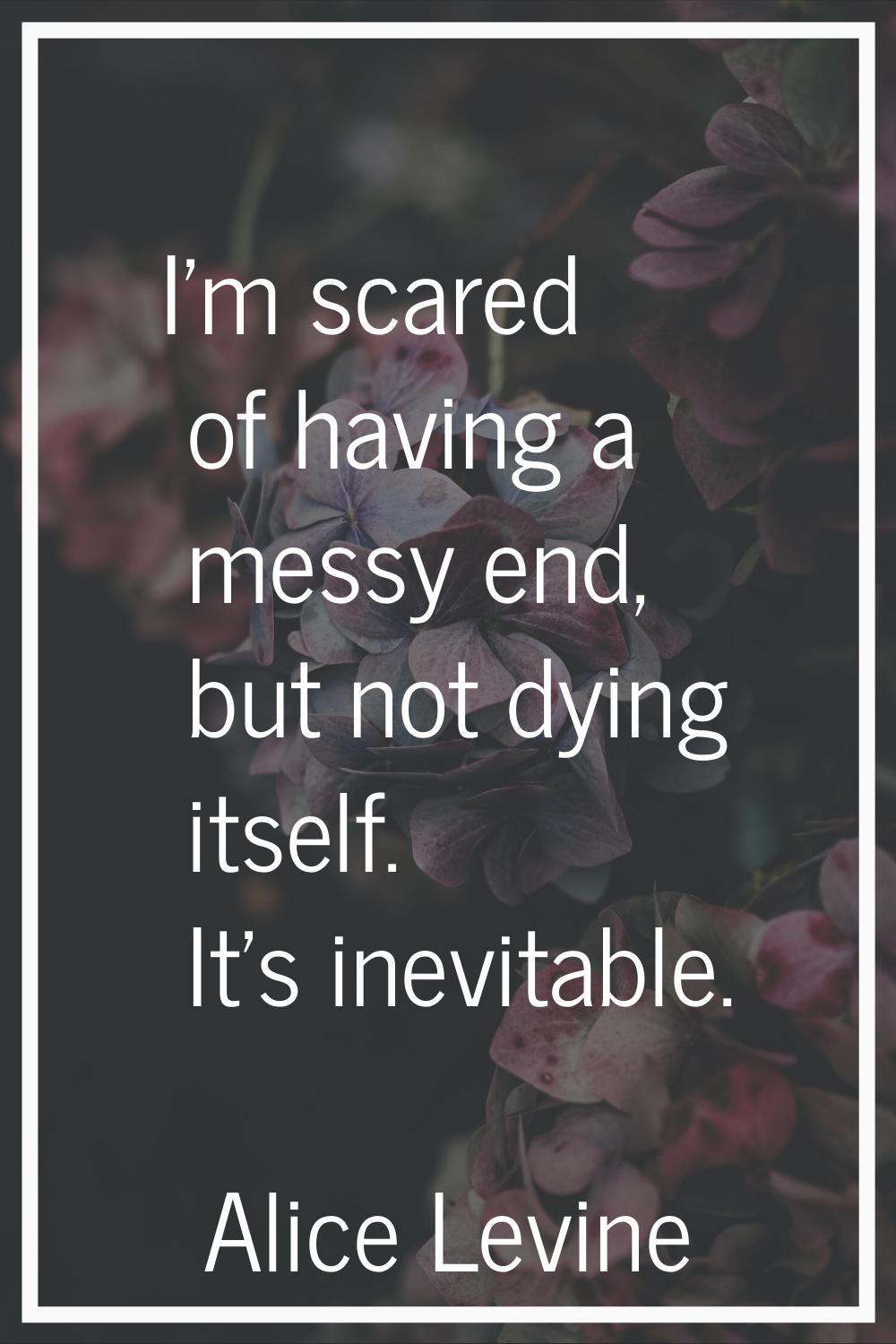 I'm scared of having a messy end, but not dying itself. It's inevitable.