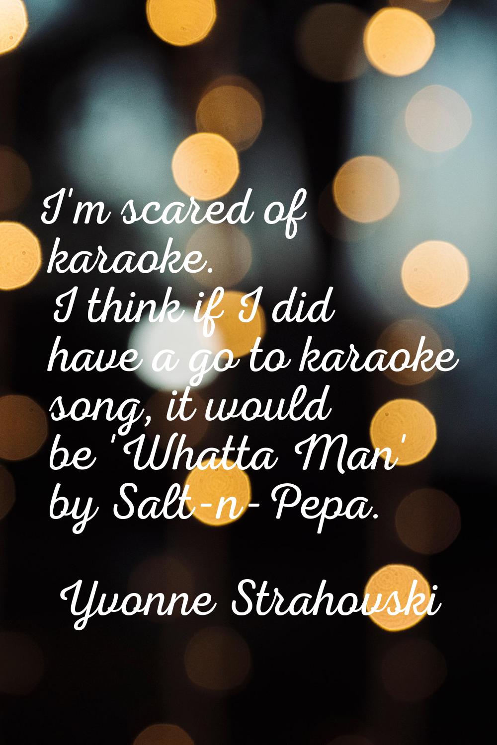 I'm scared of karaoke. I think if I did have a go to karaoke song, it would be 'Whatta Man' by Salt