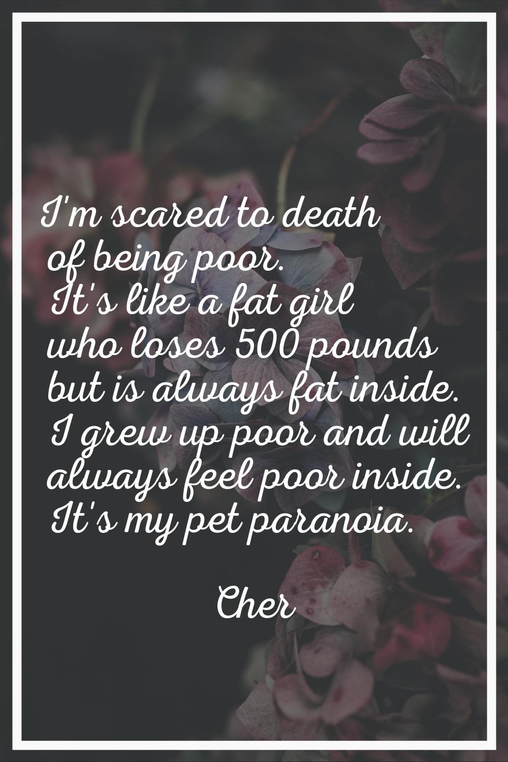 I'm scared to death of being poor. It's like a fat girl who loses 500 pounds but is always fat insi