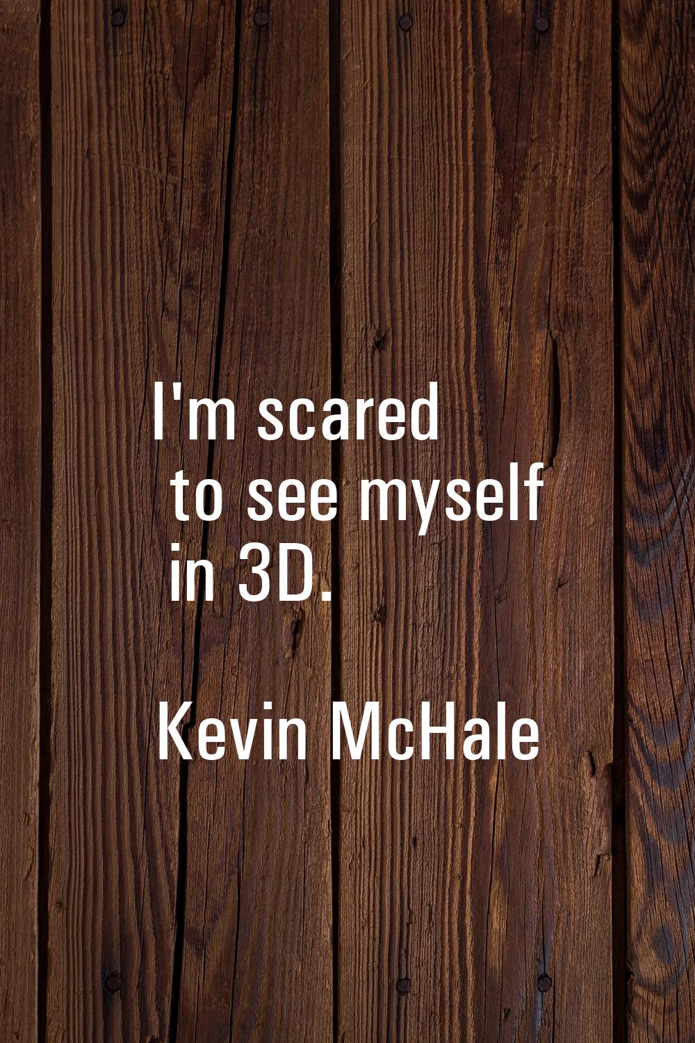 I'm scared to see myself in 3D.