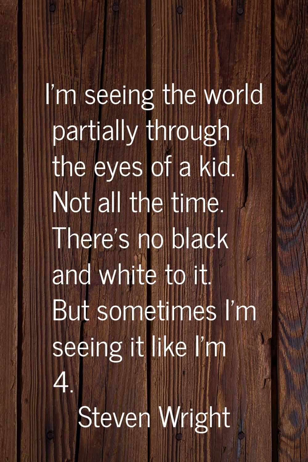 I'm seeing the world partially through the eyes of a kid. Not all the time. There's no black and wh