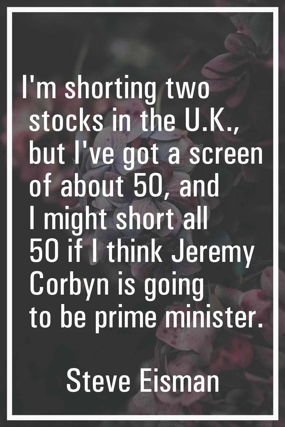 I'm shorting two stocks in the U.K., but I've got a screen of about 50, and I might short all 50 if