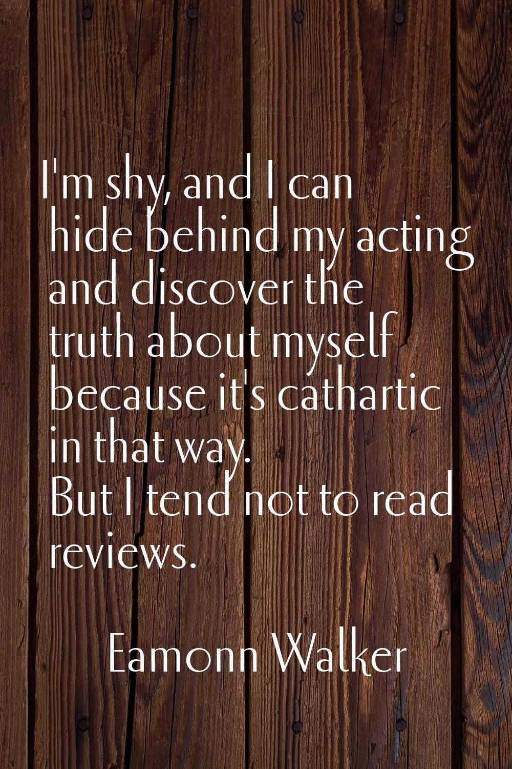I'm shy, and I can hide behind my acting and discover the truth about myself because it's cathartic