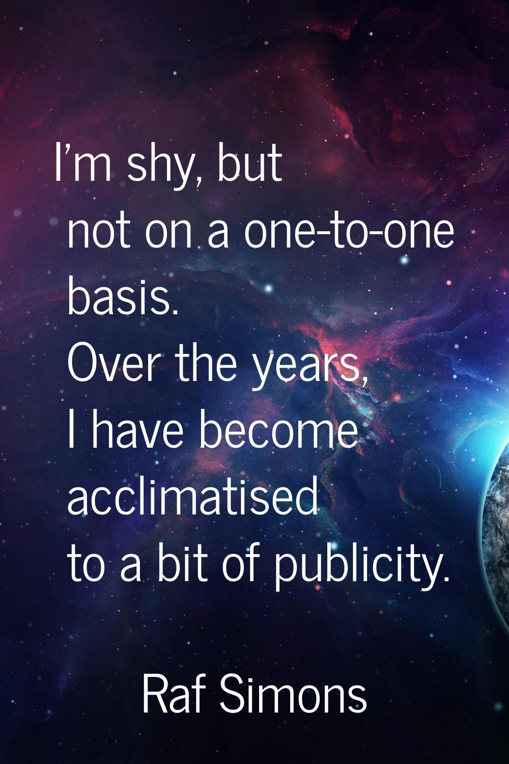 I'm shy, but not on a one-to-one basis. Over the years, I have become acclimatised to a bit of publ
