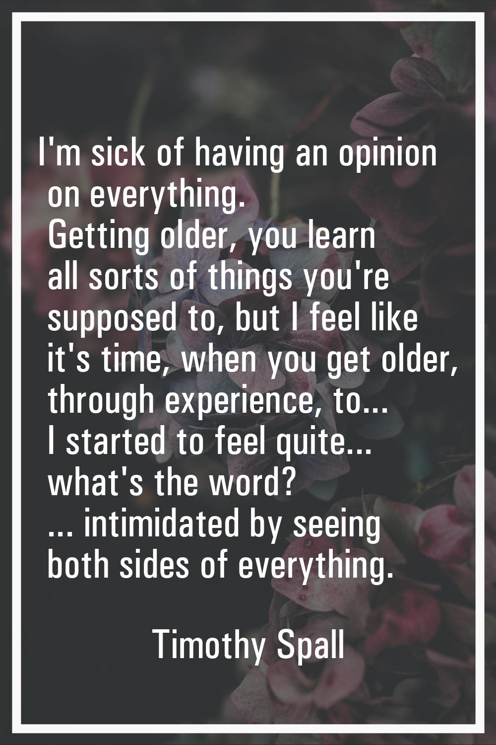 I'm sick of having an opinion on everything. Getting older, you learn all sorts of things you're su