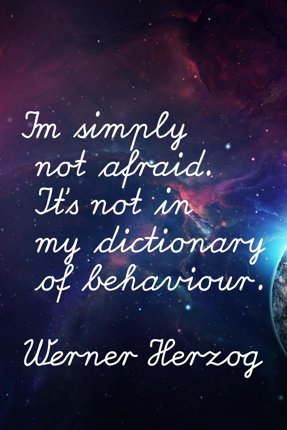 I'm simply not afraid. It's not in my dictionary of behaviour.