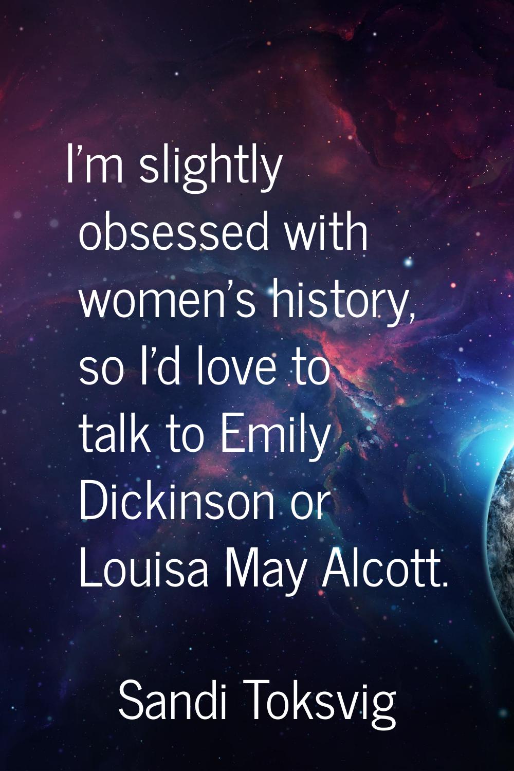 I'm slightly obsessed with women's history, so I'd love to talk to Emily Dickinson or Louisa May Al