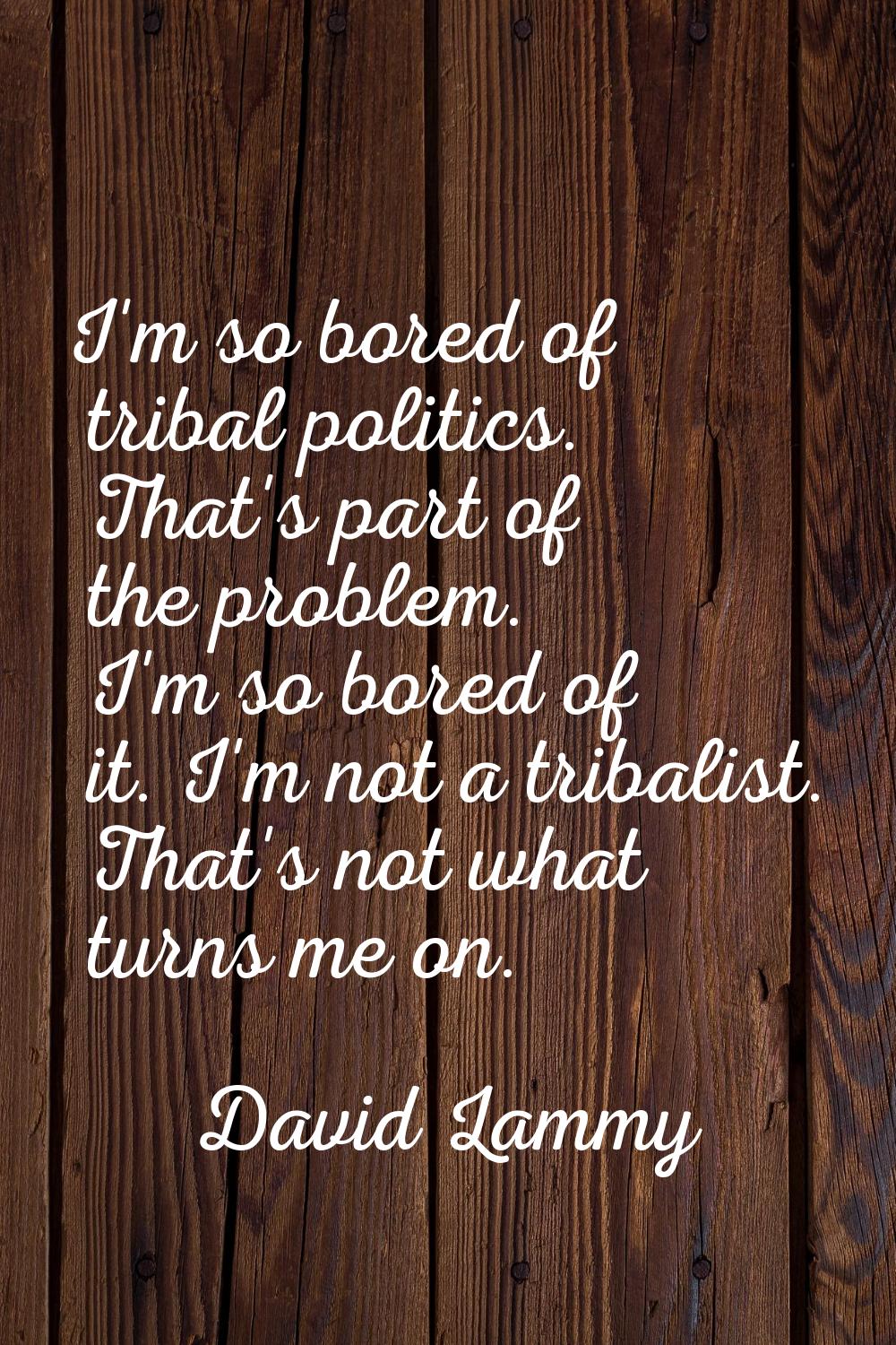 I'm so bored of tribal politics. That's part of the problem. I'm so bored of it. I'm not a tribalis