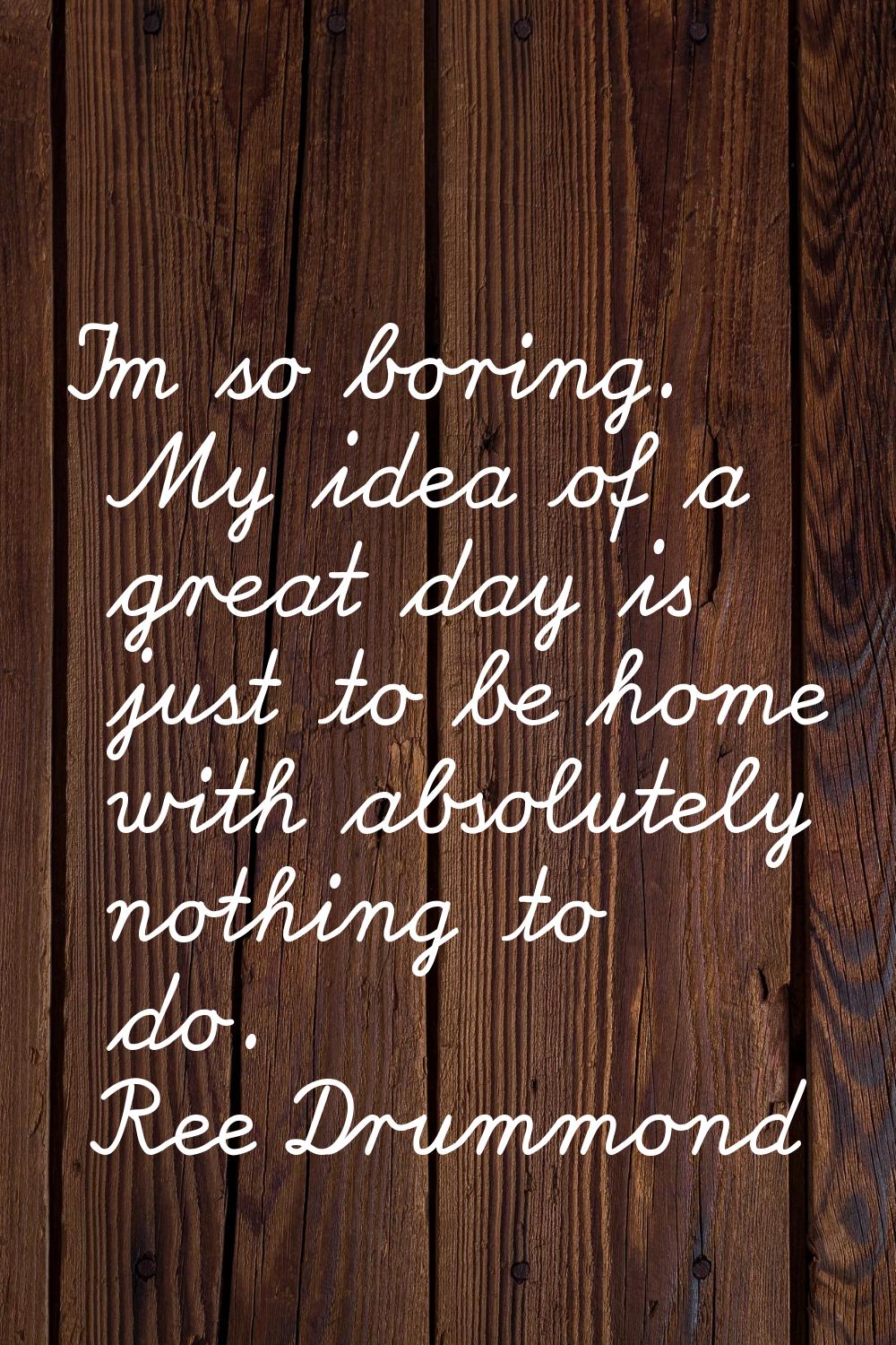 I'm so boring. My idea of a great day is just to be home with absolutely nothing to do.