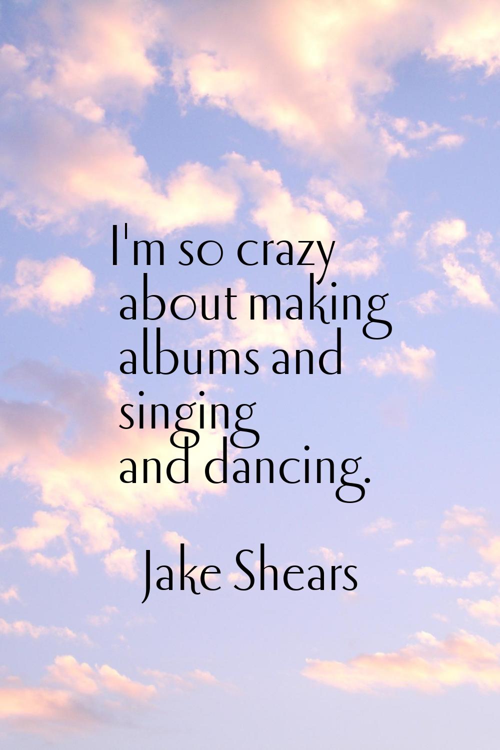 I'm so crazy about making albums and singing and dancing.