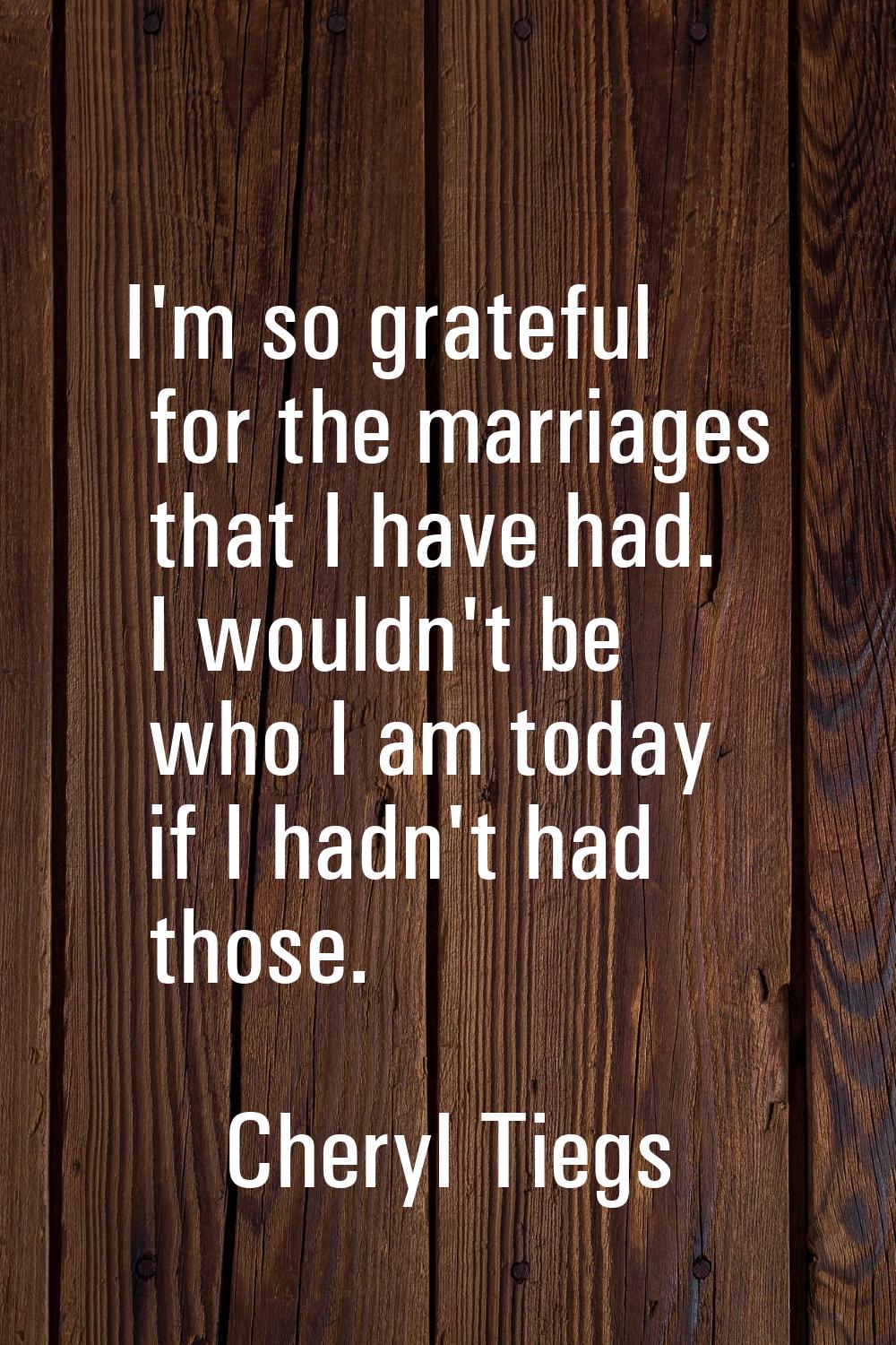 I'm so grateful for the marriages that I have had. I wouldn't be who I am today if I hadn't had tho