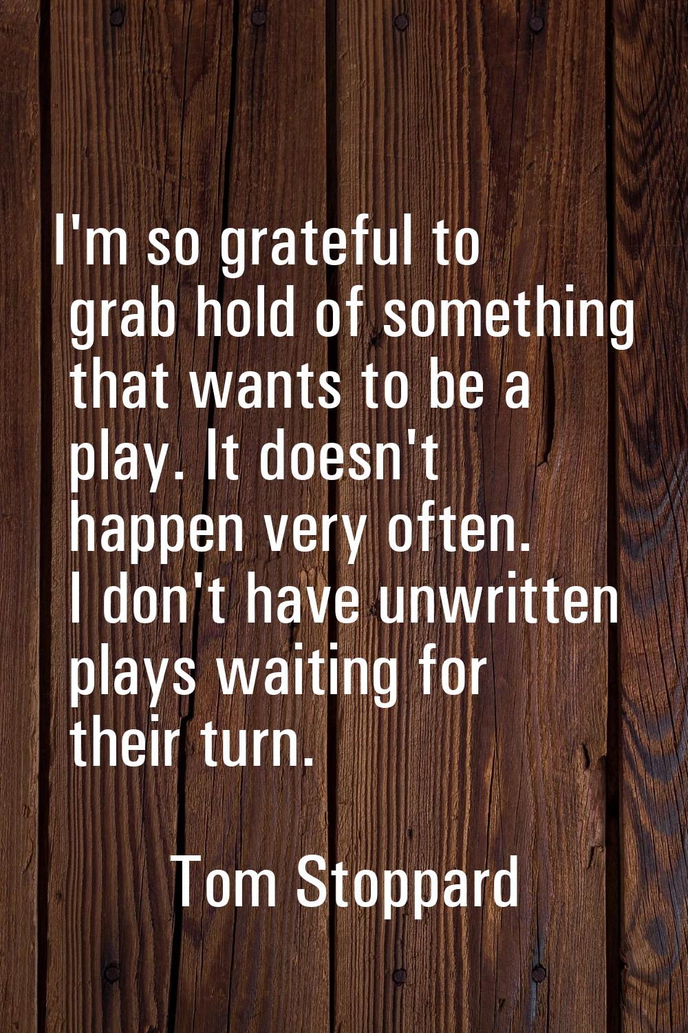 I'm so grateful to grab hold of something that wants to be a play. It doesn't happen very often. I 